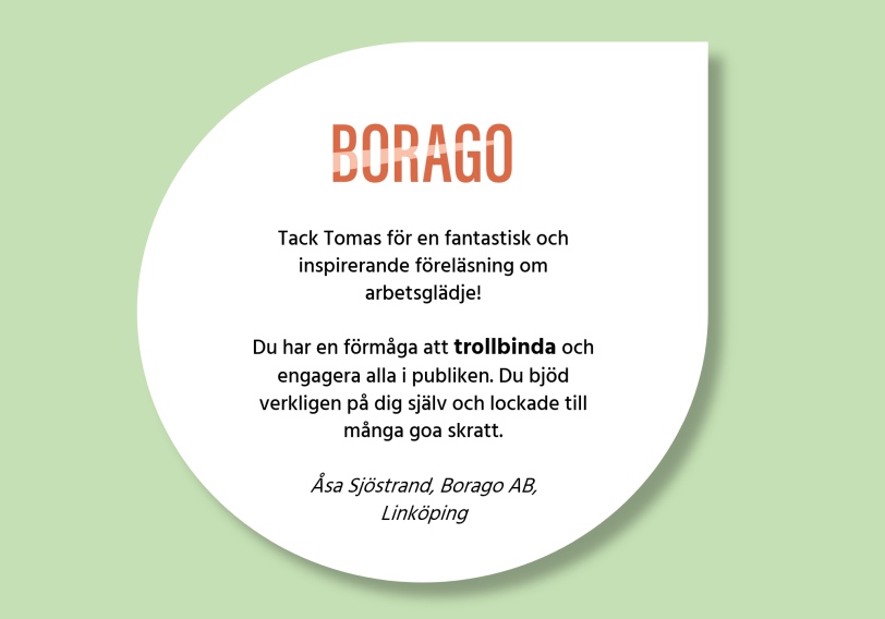 Kundcitat: ”Tack Tomas för en fantastisk och inspirerande föreläsning om arbetsglädje! Du har en förmåga att trollbinda och engagera alla i publiken. Du bjöd verkligen på dig själv och lockade till många goa skratt.” Åsa Sjöstrand, Borago AB, Linköping