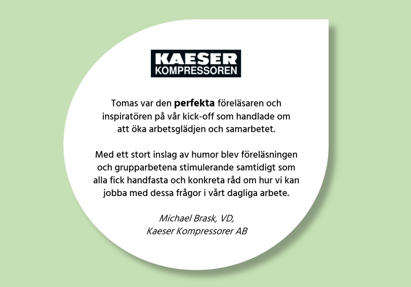Kundcitat: 'Tomas var den perfekta föreläsaren och inspiratören på vår kick-off som handlade om att öka arbetsglädjen och samarbetet. Med ett stort inslag av humor blev föreläsningen och grupparbetena stimulerande samtidigt som alla fick handfasta och konkreta råd om hur vi kan jobba med dessa frågor i vårt dagliga arbete.' Michael Brask, VD Kaeser Kompressorer AB