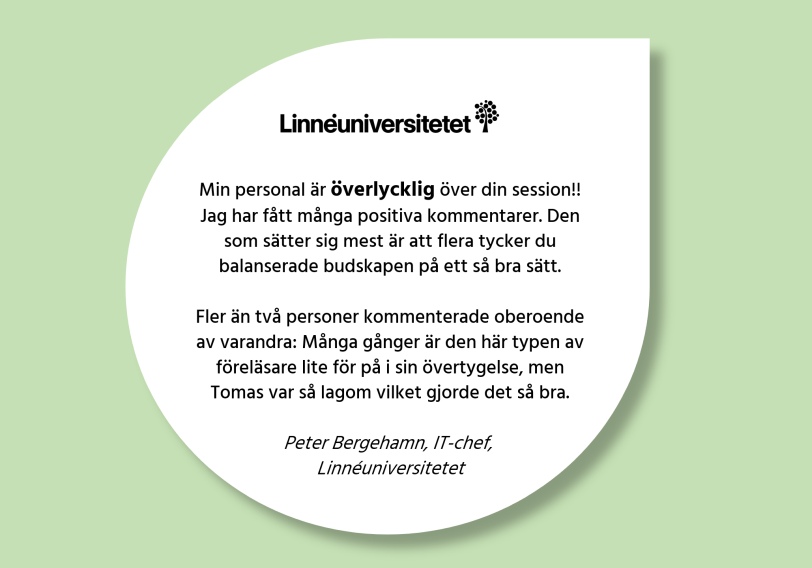 Kundcitat: 'Min personal är överlycklig över din session!! Jag har fått många positiva kommentarer. Den som sätter sig mest är att flera tycker du balanserade budskapen på ett så bra sätt. Fler än två personer kommenterade oberoende av varandra: Många gånger är den här typen av föreläsare lite för på i sin övertygelse, men Tomas var så lagom vilket gjorde det så bra.' Peter Bergehamn, IT-chef, Linnéuniversitetet