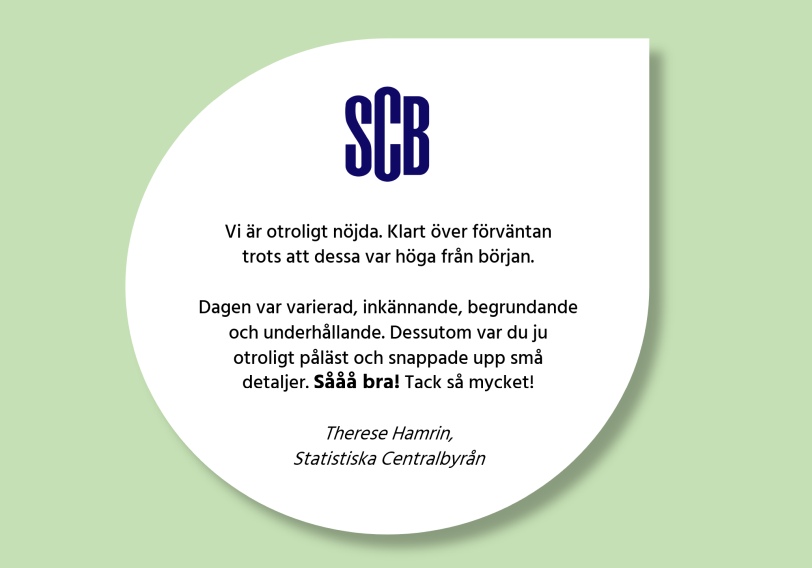 Kundcitat: 'Vi är otroligt nöjda. Klart över förväntan trots att dessa var höga från början. Dagen var varierad, inkännande, begrundande och underhållande. Dessutom var du ju otroligt påläst och snappade upp små detaljer. Sååå bra! Tack så mycket!' Therese Hamrin, Statistiska Centralbyrån